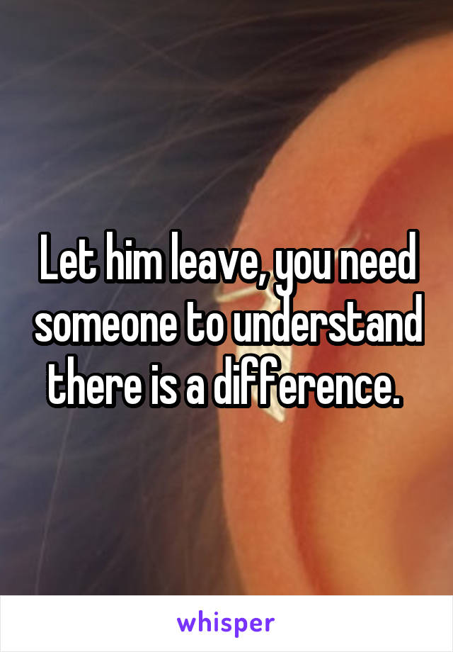 Let him leave, you need someone to understand there is a difference. 