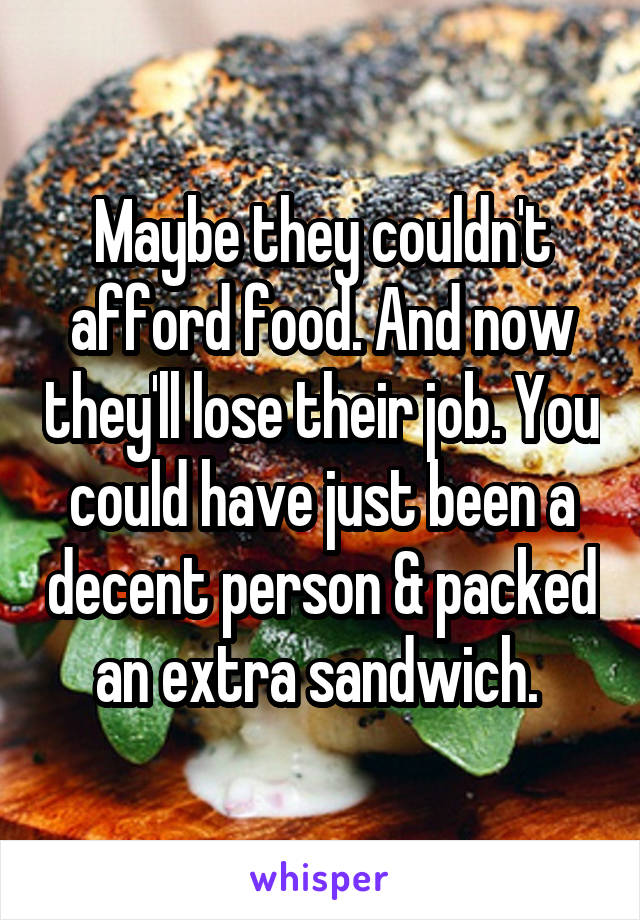 Maybe they couldn't afford food. And now they'll lose their job. You could have just been a decent person & packed an extra sandwich. 