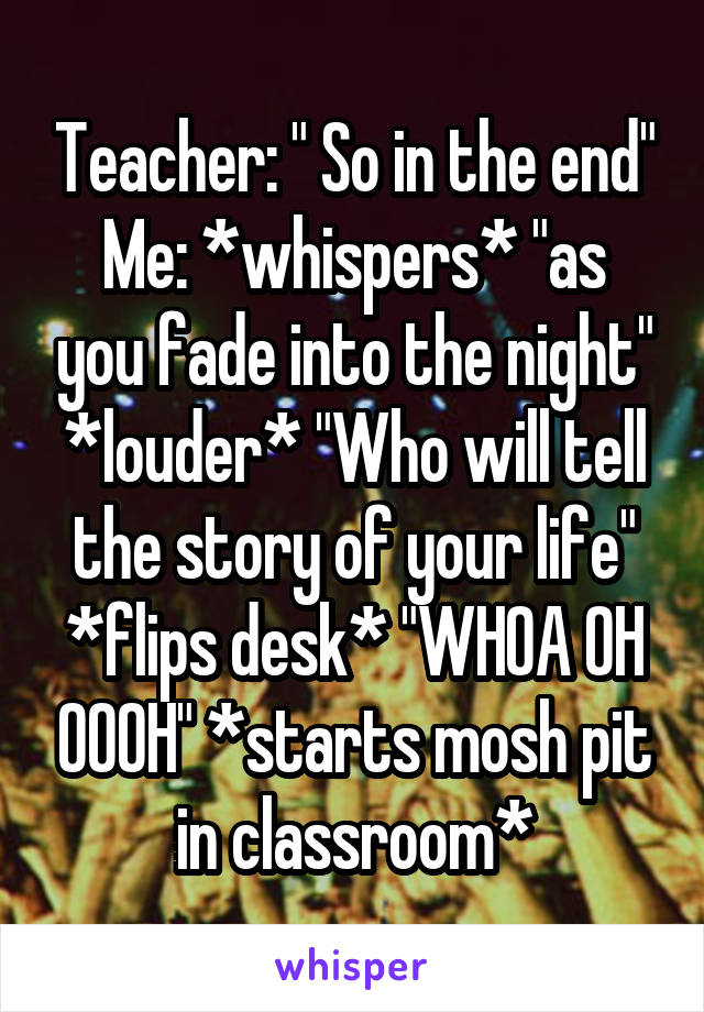 Teacher: " So in the end"
Me: *whispers* "as you fade into the night"
*louder* "Who will tell the story of your life"
*flips desk* "WHOA OH OOOH" *starts mosh pit in classroom*