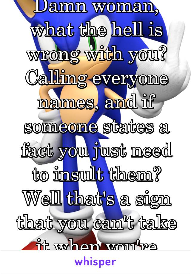 Damn woman, what the hell is wrong with you? Calling everyone names, and if someone states a fact you just need to insult them? Well that's a sign that you can't take it when you're wrong. 