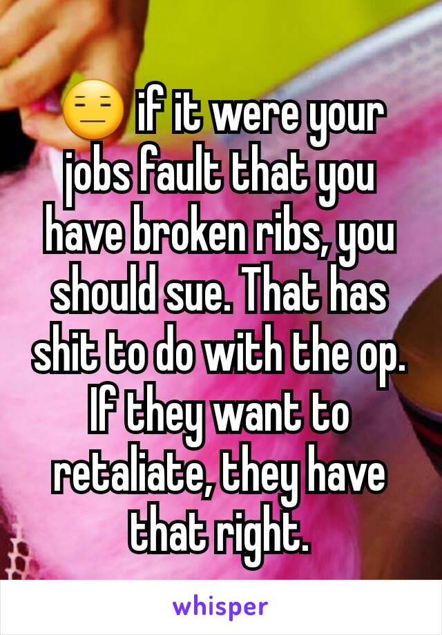 😑 if it were your jobs fault that you have broken ribs, you should sue. That has shit to do with the op. If they want to retaliate, they have that right.