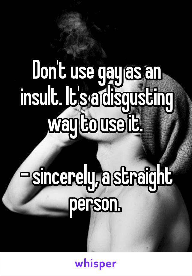 Don't use gay as an insult. It's a disgusting way to use it. 

- sincerely, a straight person. 