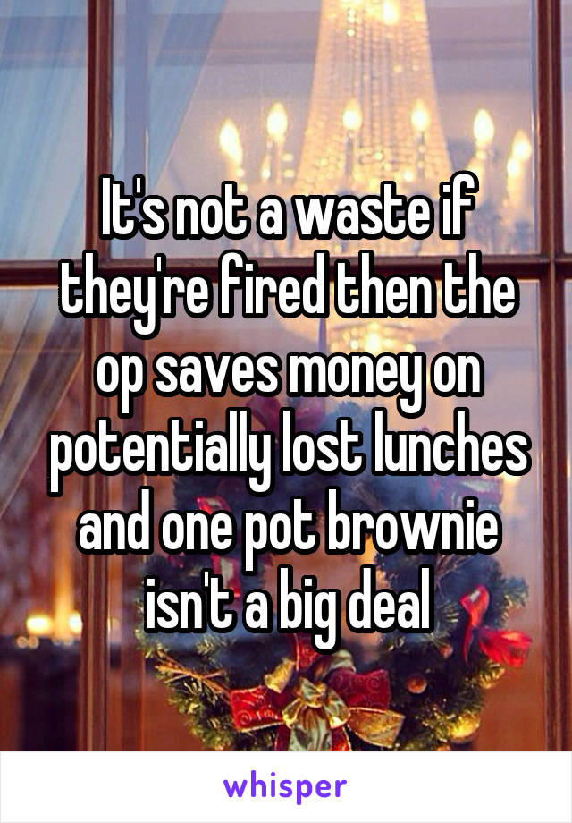 It's not a waste if they're fired then the op saves money on potentially lost lunches and one pot brownie isn't a big deal