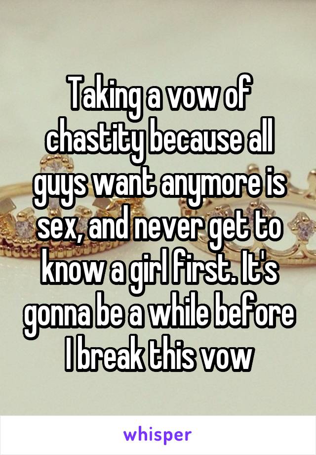Taking a vow of chastity because all guys want anymore is sex, and never get to know a girl first. It's gonna be a while before I break this vow