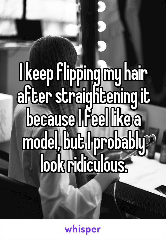 I keep flipping my hair after straightening it because I feel like a model, but I probably
look ridiculous.