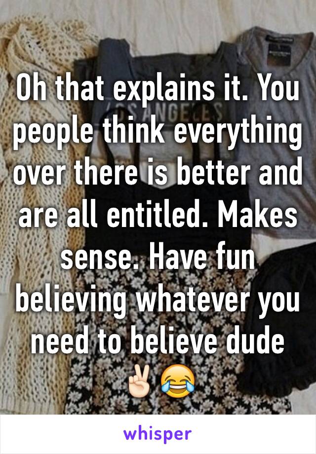 Oh that explains it. You people think everything over there is better and are all entitled. Makes sense. Have fun believing whatever you need to believe dude ✌🏻️😂