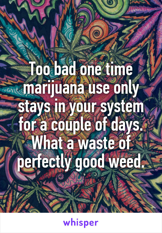 Too bad one time marijuana use only stays in your system for a couple of days. What a waste of perfectly good weed.