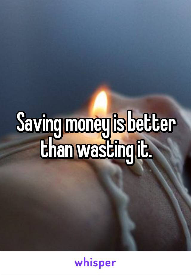 Saving money is better than wasting it.