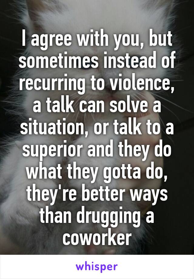 I agree with you, but sometimes instead of recurring to violence, a talk can solve a situation, or talk to a superior and they do what they gotta do, they're better ways than drugging a coworker