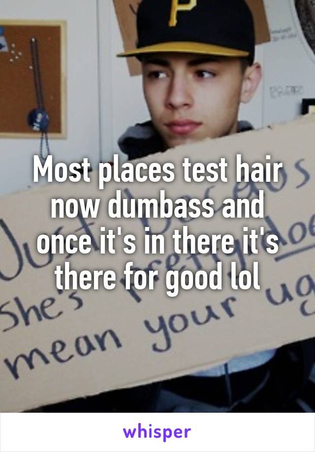 Most places test hair now dumbass and once it's in there it's there for good lol