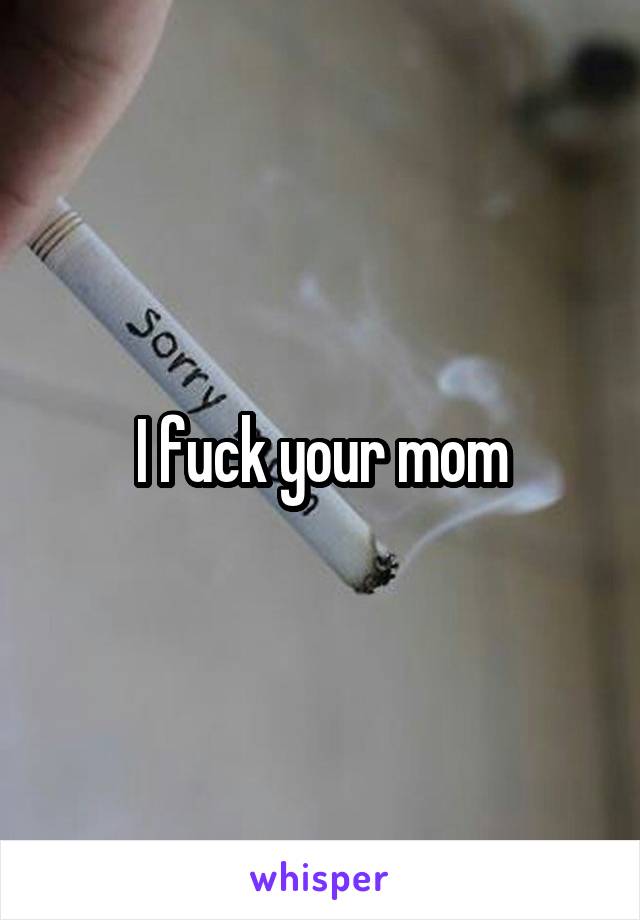 I fuck your mom