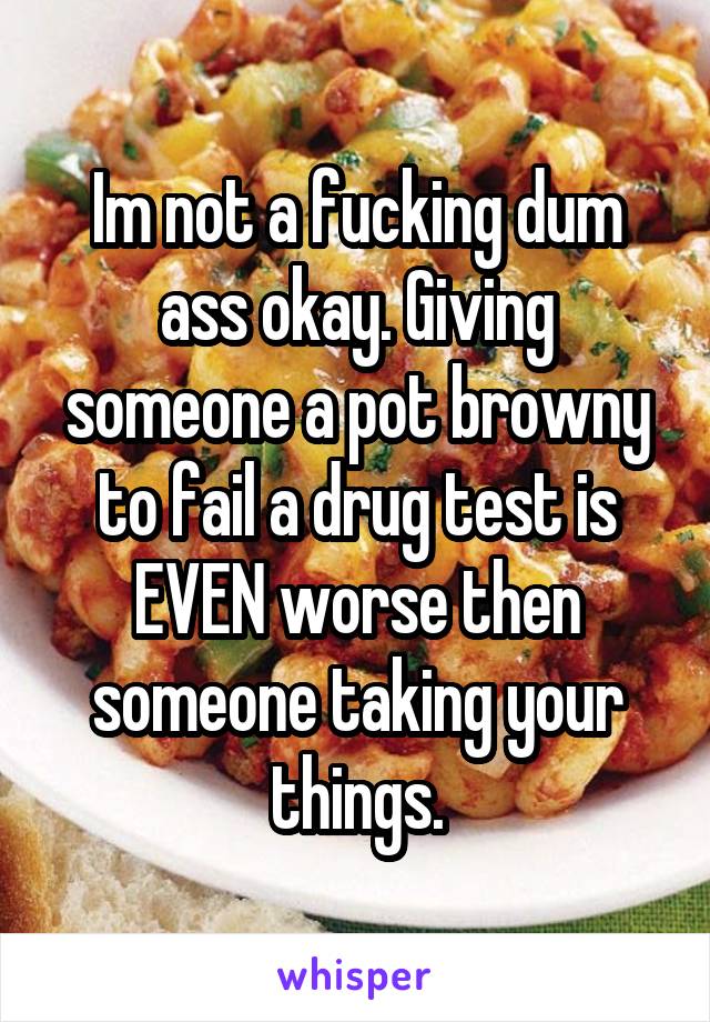 Im not a fucking dum ass okay. Giving someone a pot browny to fail a drug test is EVEN worse then someone taking your things.