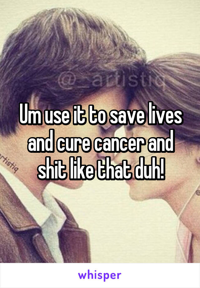 Um use it to save lives and cure cancer and shit like that duh!