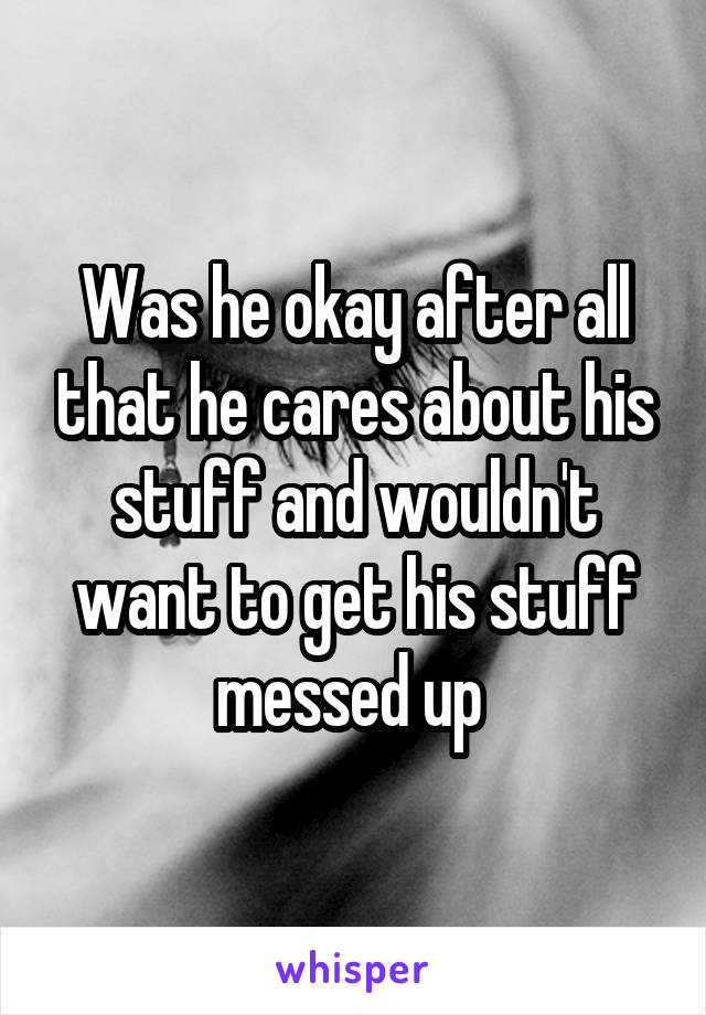 Was he okay after all that he cares about his stuff and wouldn't want to get his stuff messed up 