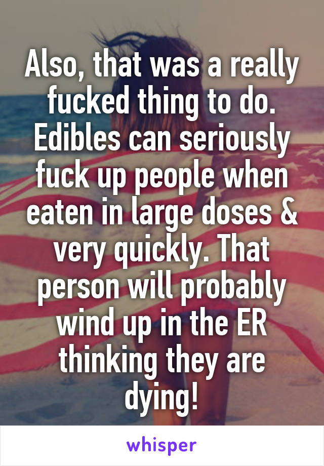 Also, that was a really fucked thing to do. Edibles can seriously fuck up people when eaten in large doses & very quickly. That person will probably wind up in the ER thinking they are dying!