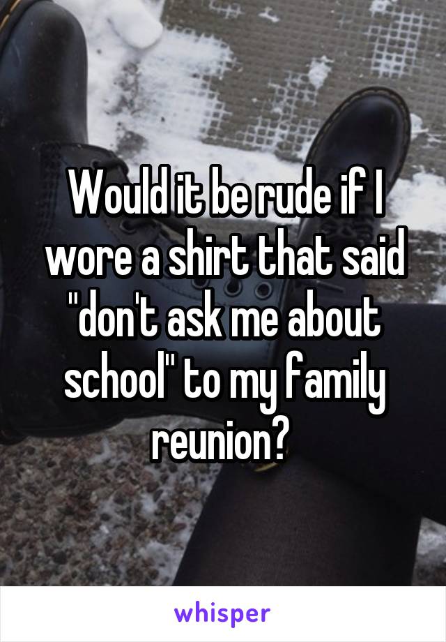 Would it be rude if I wore a shirt that said "don't ask me about school" to my family reunion? 