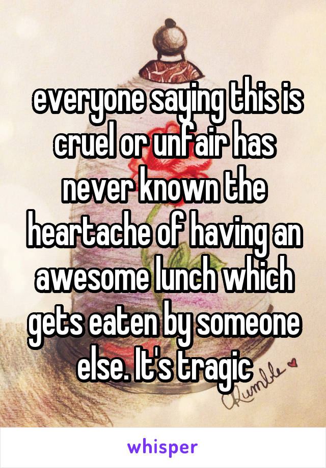  everyone saying this is cruel or unfair has never known the heartache of having an awesome lunch which gets eaten by someone else. It's tragic