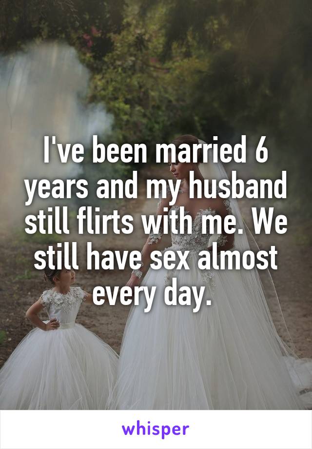 I've been married 6 years and my husband still flirts with me. We still have sex almost every day. 