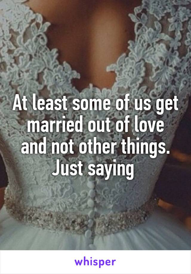 At least some of us get married out of love and not other things. Just saying 