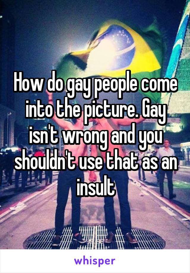 How do gay people come into the picture. Gay isn't wrong and you shouldn't use that as an insult