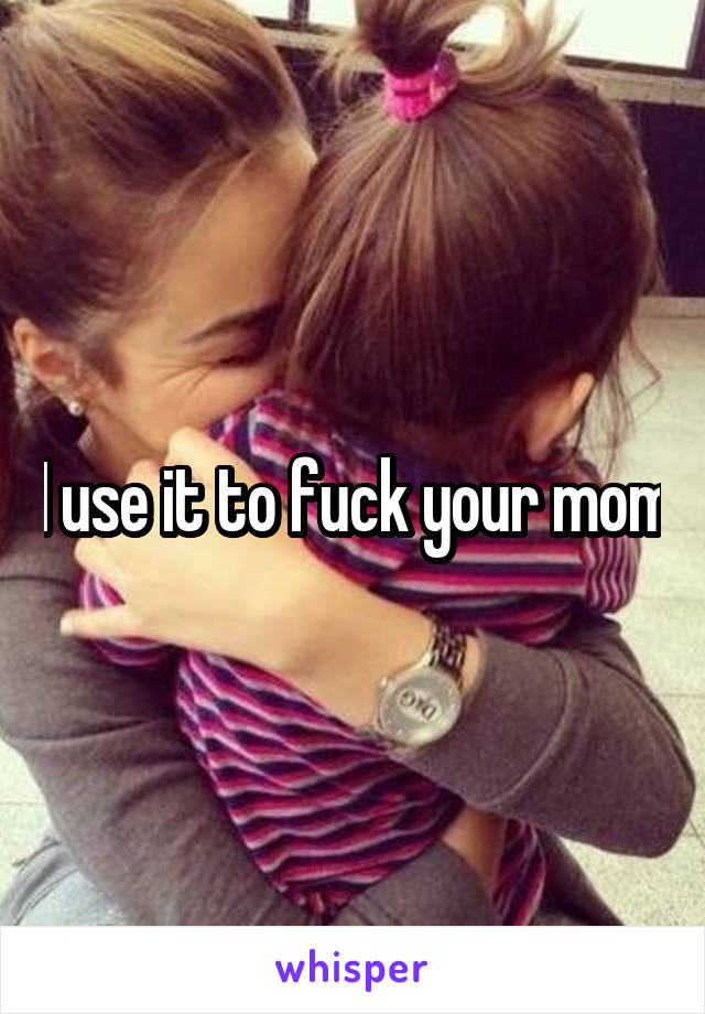 I use it to fuck your mom