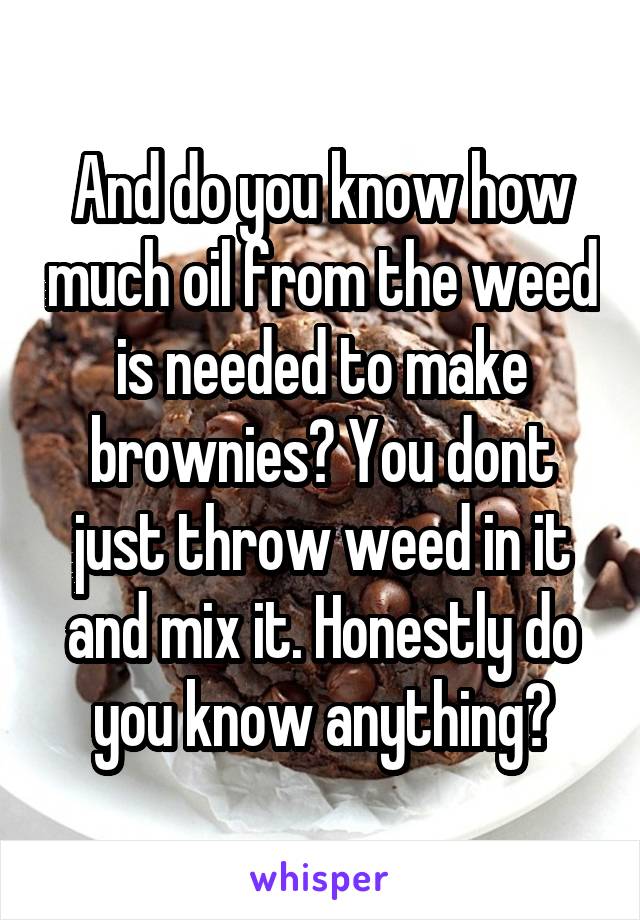 And do you know how much oil from the weed is needed to make brownies? You dont just throw weed in it and mix it. Honestly do you know anything?