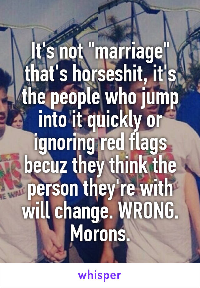 It's not "marriage" that's horseshit, it's the people who jump into it quickly or ignoring red flags becuz they think the person they're with will change. WRONG. Morons.