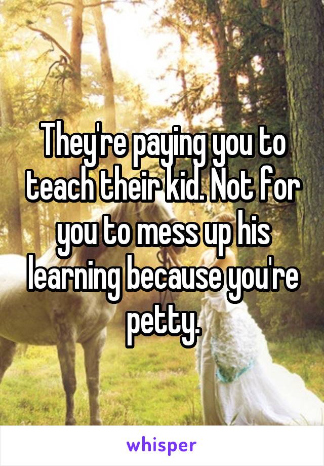 They're paying you to teach their kid. Not for you to mess up his learning because you're petty.