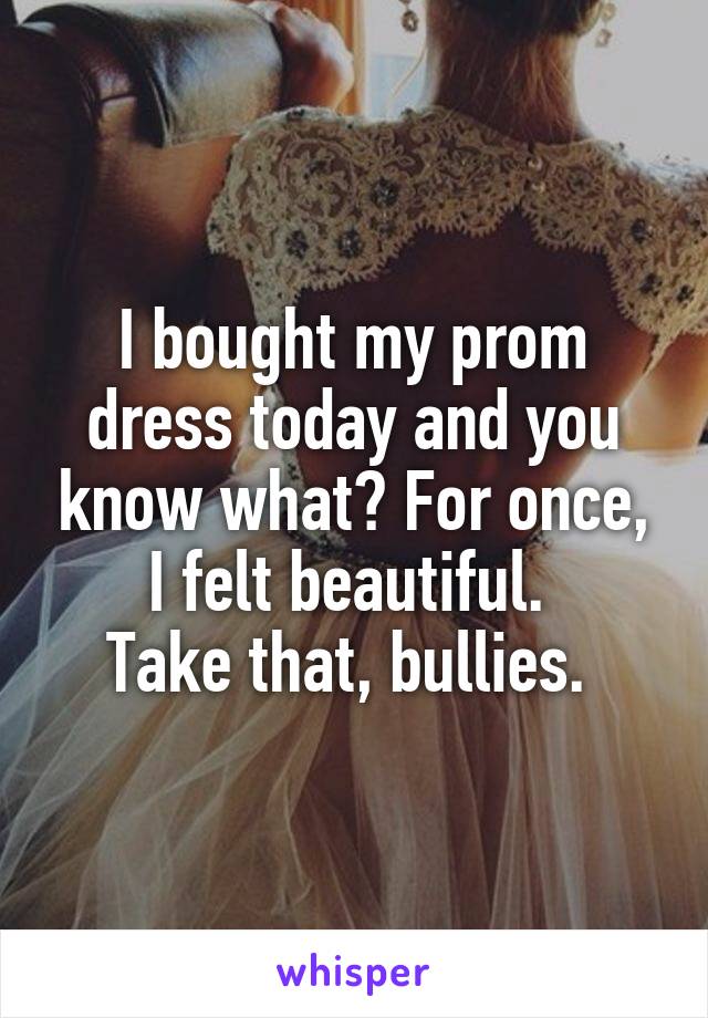 I bought my prom dress today and you know what? For once, I felt beautiful. 
Take that, bullies. 