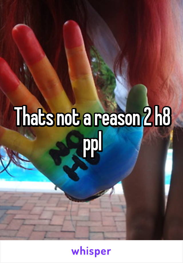 Thats not a reason 2 h8 ppl