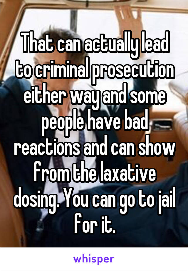 That can actually lead to criminal prosecution either way and some people have bad reactions and can show from the laxative dosing. You can go to jail for it.