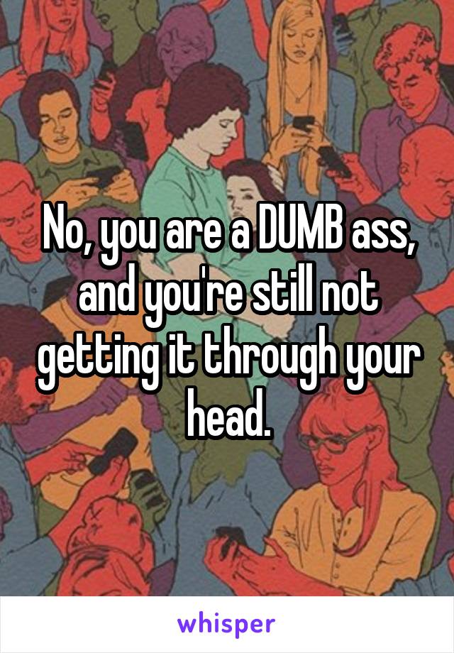 No, you are a DUMB ass, and you're still not getting it through your head.