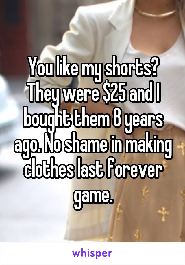 You like my shorts? They were $25 and I bought them 8 years ago. No shame in making clothes last forever game.