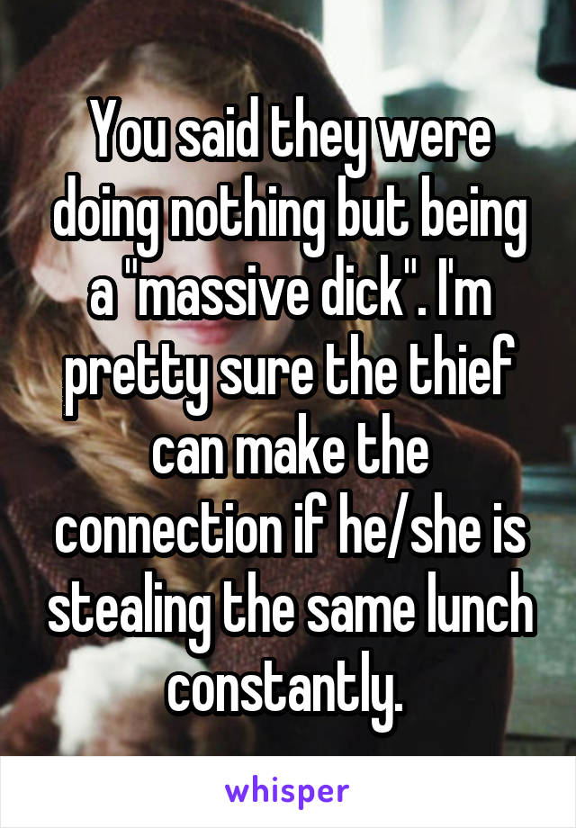 You said they were doing nothing but being a "massive dick". I'm pretty sure the thief can make the connection if he/she is stealing the same lunch constantly. 