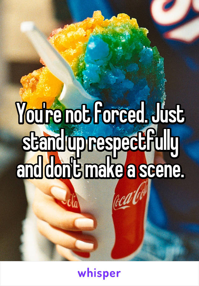 You're not forced. Just stand up respectfully and don't make a scene.