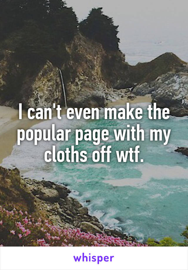 I can't even make the popular page with my cloths off wtf.