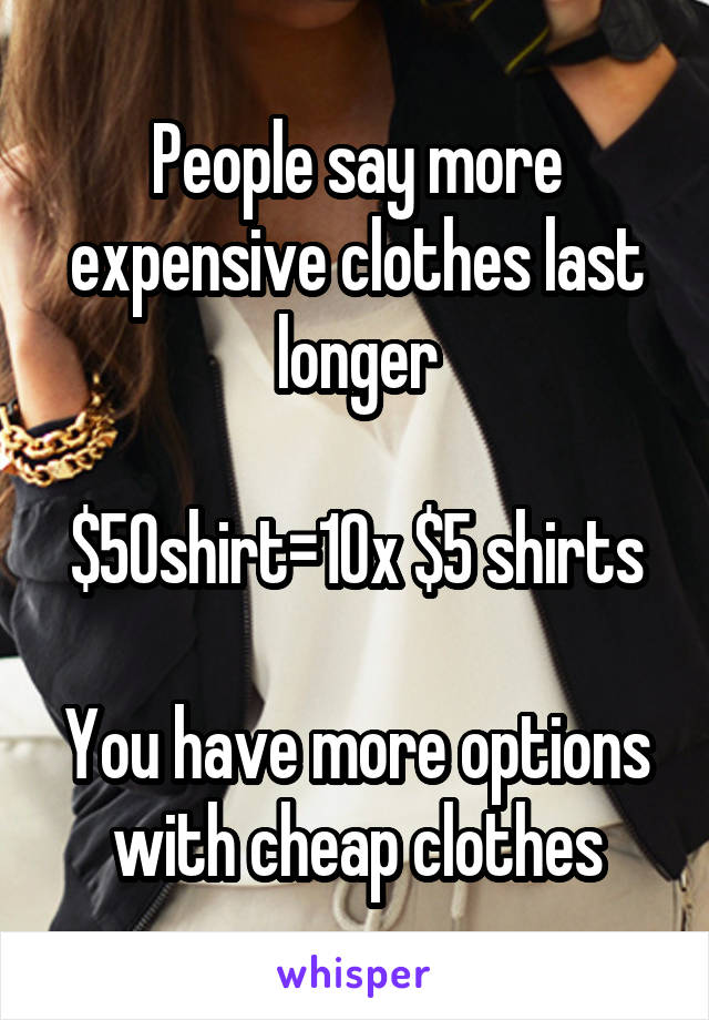 People say more expensive clothes last longer

$50shirt=10x $5 shirts

You have more options with cheap clothes