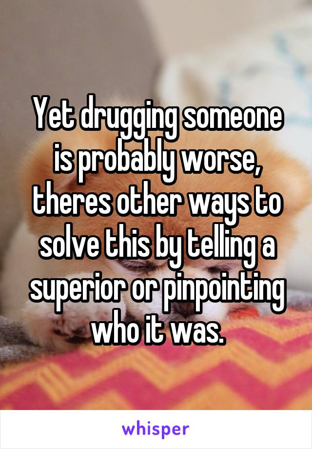 Yet drugging someone is probably worse, theres other ways to solve this by telling a superior or pinpointing who it was.