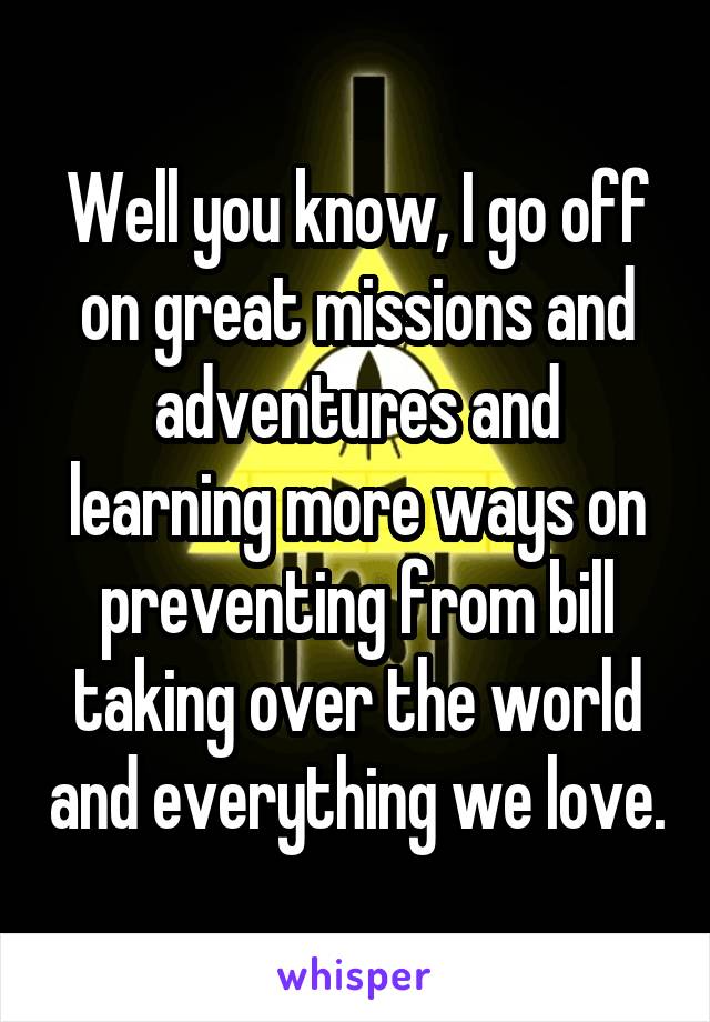 Well you know, I go off on great missions and adventures and learning more ways on preventing from bill taking over the world and everything we love.