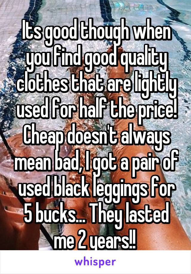 Its good though when you find good quality clothes that are lightly used for half the price! Cheap doesn't always mean bad, I got a pair of used black leggings for 5 bucks... They lasted me 2 years!! 