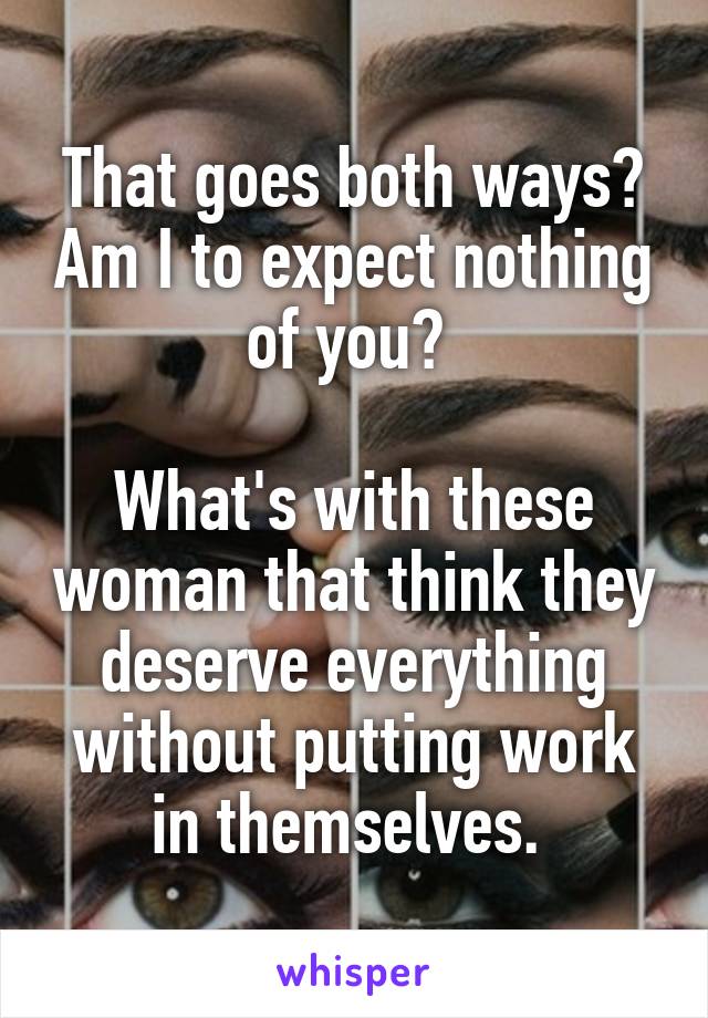That goes both ways? Am I to expect nothing of you? 

What's with these woman that think they deserve everything without putting work in themselves. 