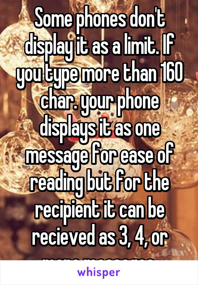 Some phones don't display it as a limit. If you type more than 160 char. your phone displays it as one message for ease of reading but for the recipient it can be recieved as 3, 4, or more messages.