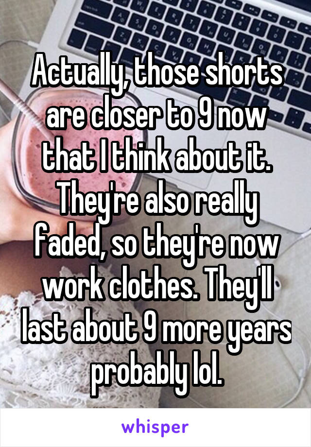 Actually, those shorts are closer to 9 now that I think about it. They're also really faded, so they're now work clothes. They'll last about 9 more years probably lol.