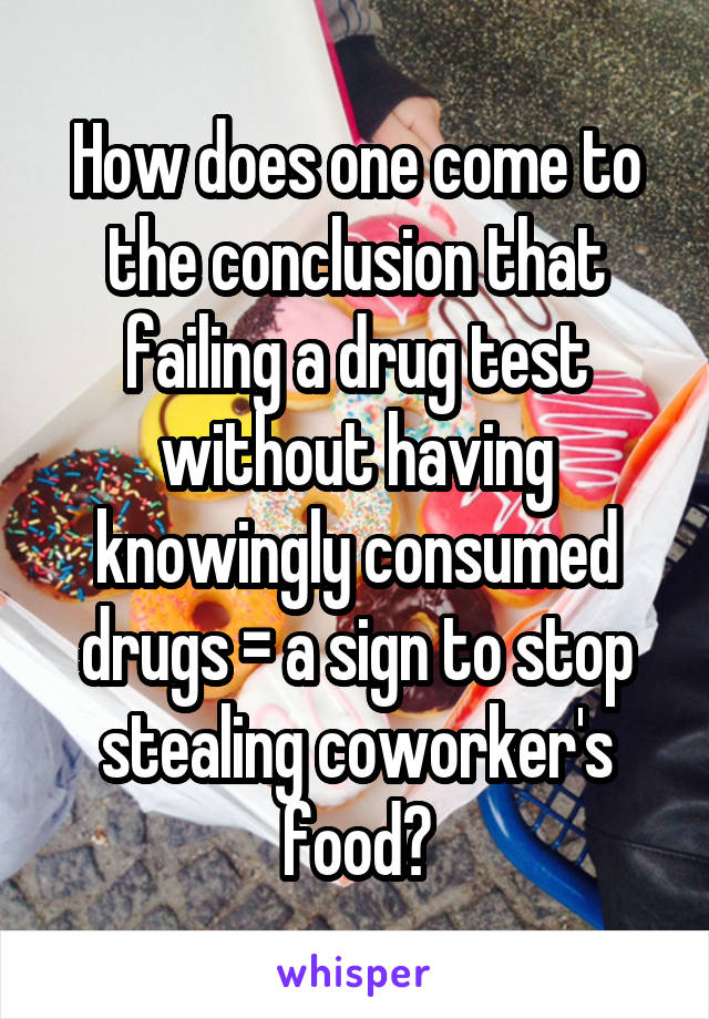 How does one come to the conclusion that failing a drug test without having knowingly consumed drugs = a sign to stop stealing coworker's food?