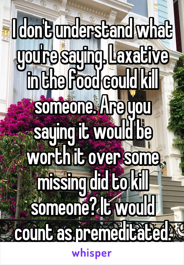 I don't understand what you're saying. Laxative in the food could kill someone. Are you saying it would be worth it over some missing did to kill someone? It would count as premeditated.