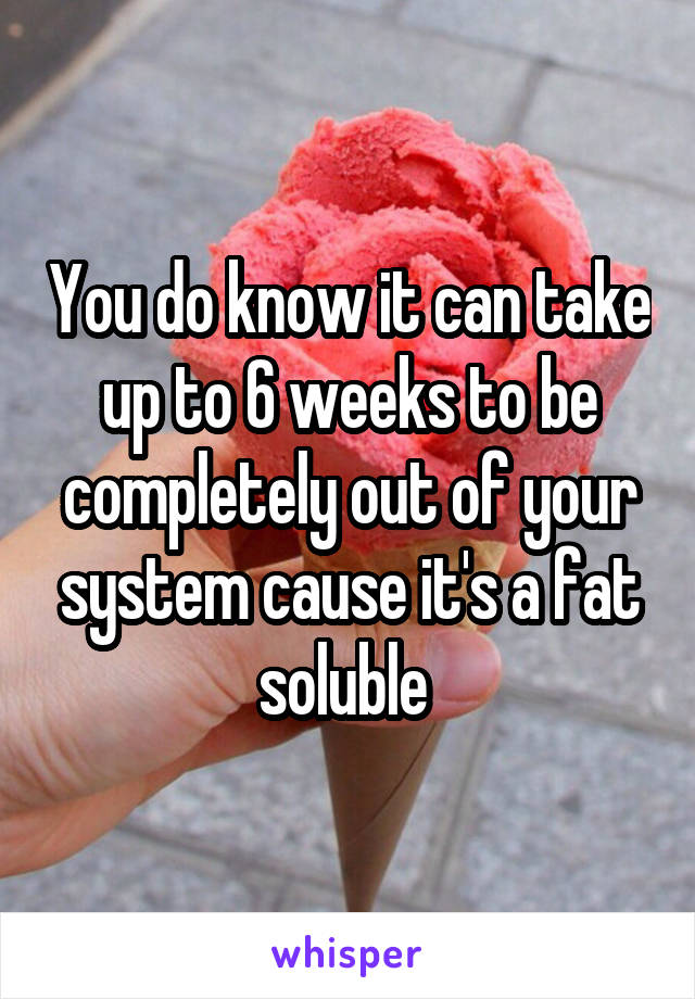 You do know it can take up to 6 weeks to be completely out of your system cause it's a fat soluble 