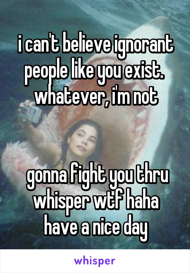 i can't believe ignorant people like you exist. 
whatever, i'm not


 gonna fight you thru whisper wtf haha
have a nice day