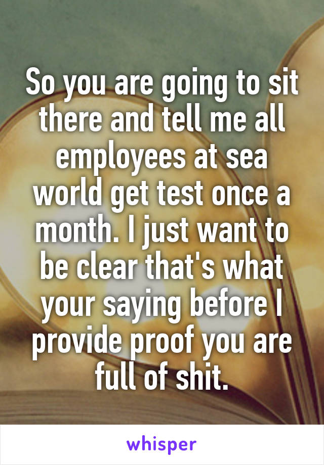 So you are going to sit there and tell me all employees at sea world get test once a month. I just want to be clear that's what your saying before I provide proof you are full of shit.