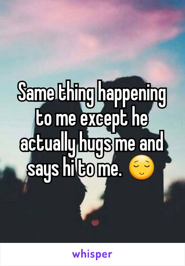 Same thing happening to me except he actually hugs me and says hi to me. 😌