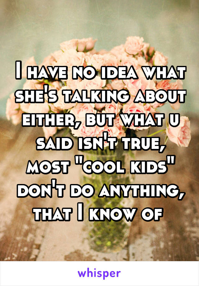 I have no idea what she's talking about either, but what u said isn't true, most "cool kids" don't do anything, that I know of 